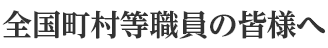 全国町村等職員の皆様へ